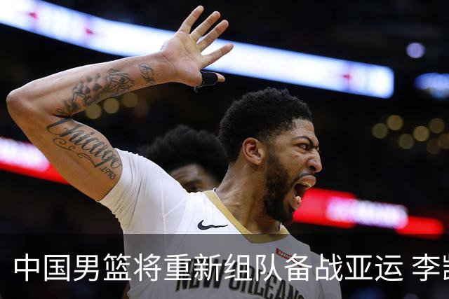 中国男篮将重新组队备战亚运 李凯尔周琦缺席
