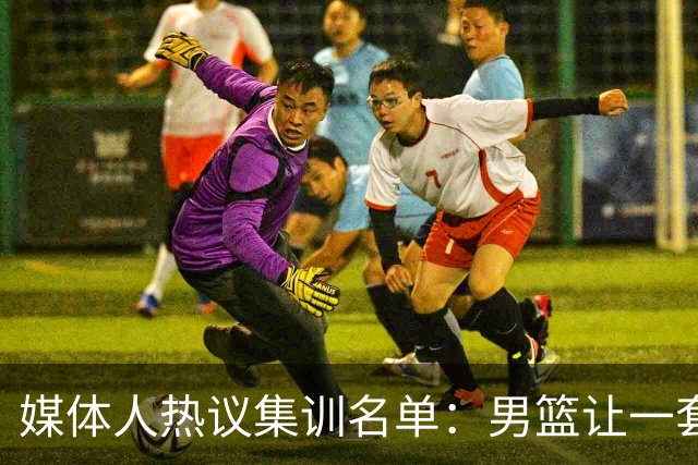媒体人热议集训名单：男篮让一套首发 张镇麟缺席意外